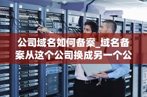 公司域名如何备案_域名备案从这个公司换成另一个公司_公司域名如何备案