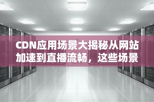 CDN应用场景大揭秘从网站加速到直播流畅，这些场景你都知道吗？