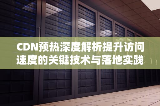 CDN预热深度解析提升访问速度的关键技术与落地实践