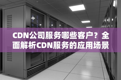 CDN公司服务哪些客户？全面解析CDN服务的应用场景与客户群体