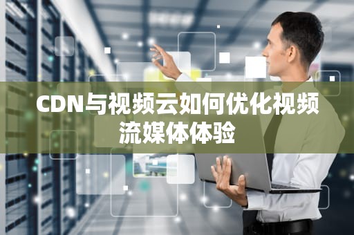 CDN与视频云如何优化视频流媒体体验