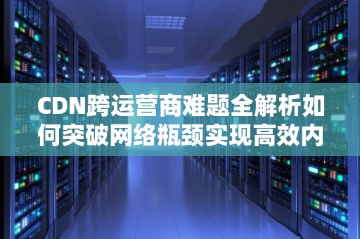 CDN跨运营商难题全解析如何突破网络瓶颈实现高效内容分发？