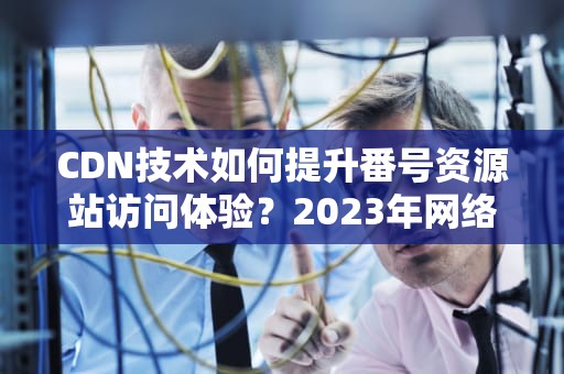 CDN技术如何提升番号资源站访问体验？2023年网络加速与安全防护全解析