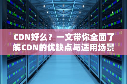 CDN好么？一文带你全面了解CDN的优缺点与适用场景