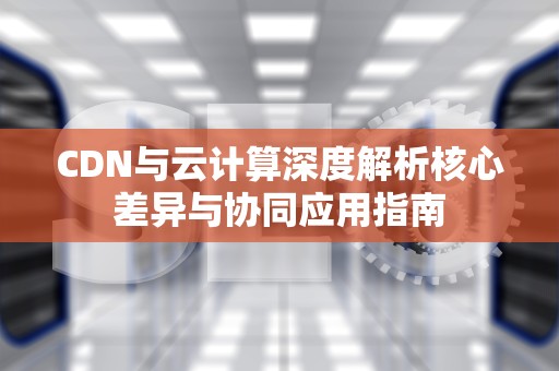 CDN与云计算深度解析核心差异与协同应用指南