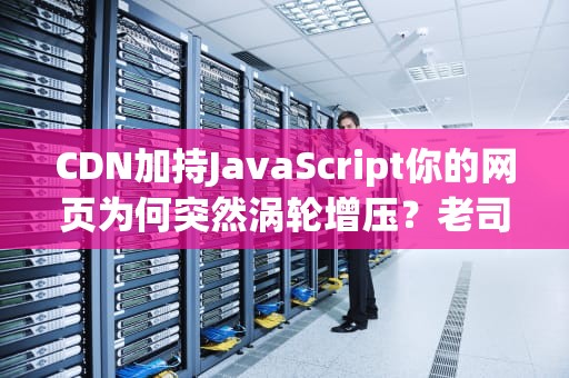 CDN加持JavaScript你的网页为何突然涡轮增压？老司机带你看门道