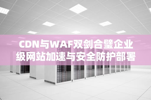 CDN与WAF双剑合璧企业级网站加速与安全防护部署指南