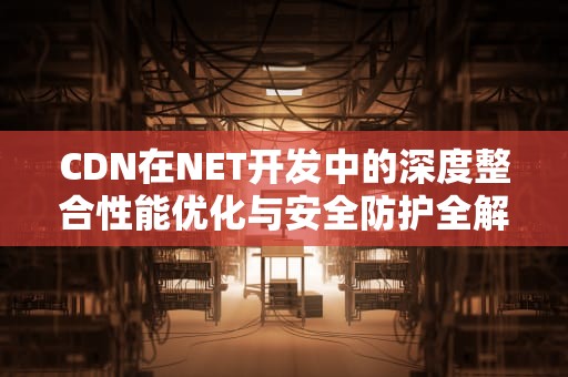 CDN在NET开发中的深度整合性能优化与安全防护全解析