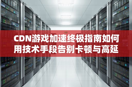 CDN游戏加速终极指南如何用技术手段告别卡顿与高延迟？