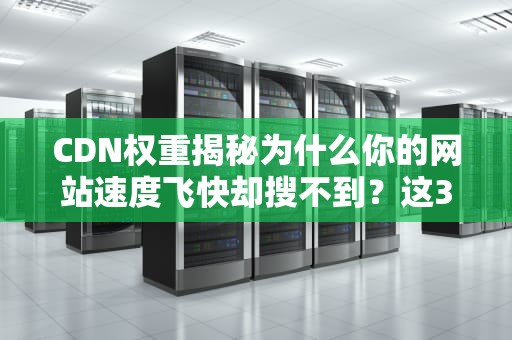 CDN权重揭秘为什么你的网站速度飞快却搜不到？这3个坑千万别踩！