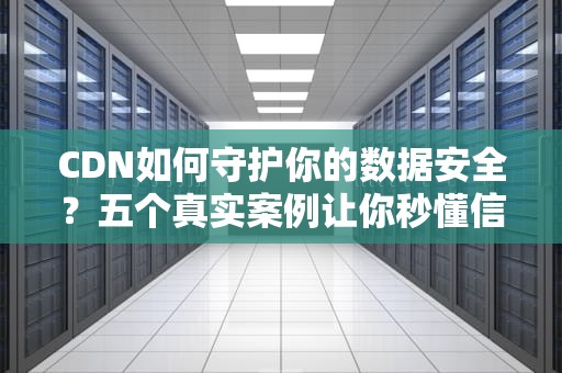CDN如何守护你的数据安全？五个真实案例让你秒懂信安攻防战！