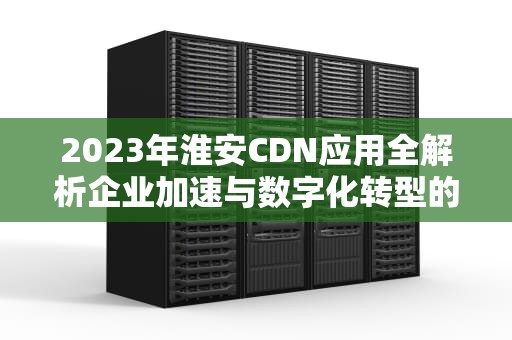 2023年淮安CDN应用全解析企业加速与数字化转型的专业指南