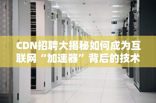 CDN招聘大揭秘如何成为互联网“加速器”背后的技术大咖？