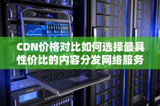 CDN价格对比如何选择最具性价比的内容分发网络服务