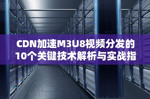 CDN加速M3U8视频分发的10个关键技术解析与实战指南