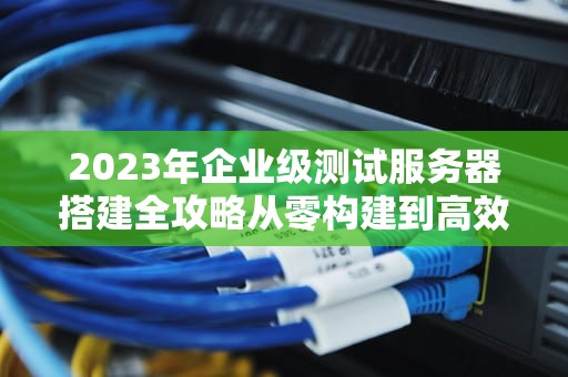 2023年企业级测试服务器搭建全攻略从零构建到高效运维的7个关键步骤