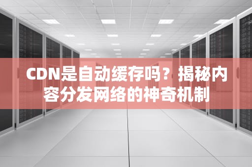 CDN是自动缓存吗？揭秘内容分发网络的神奇机制