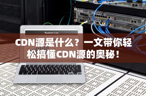 CDN源是什么？一文带你轻松搞懂CDN源的奥秘！