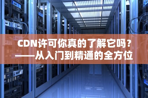 CDN许可你真的了解它吗？——从入门到精通的全方位解析