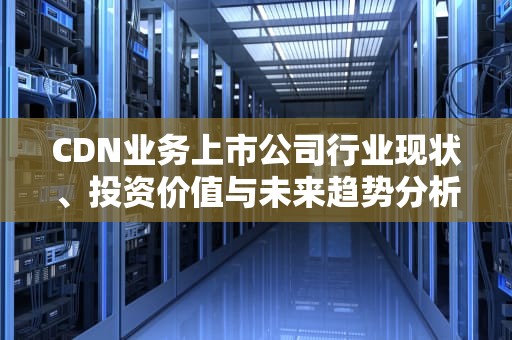 CDN业务上市公司行业现状、投资价值与未来趋势分析