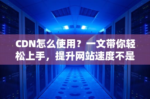 CDN怎么使用？一文带你轻松上手，提升网站速度不是梦！
