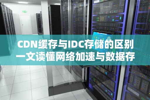 CDN缓存与IDC存储的区别一文读懂网络加速与数据存储的奥秘