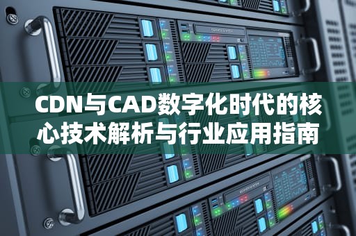 CDN与CAD数字化时代的核心技术解析与行业应用指南