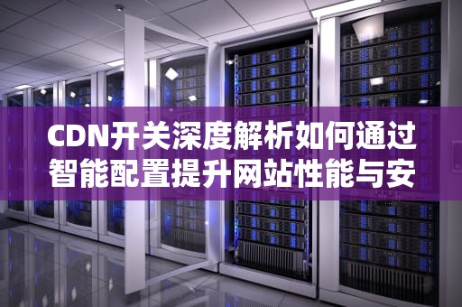 CDN开关深度解析如何通过智能配置提升网站性能与安全性