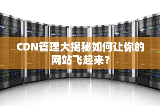 CDN管理大揭秘如何让你的网站飞起来？