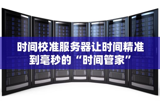 时间校准服务器让时间精准到毫秒的“时间管家”