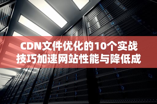 CDN文件优化的10个实战技巧加速网站性能与降低成本的完整指南