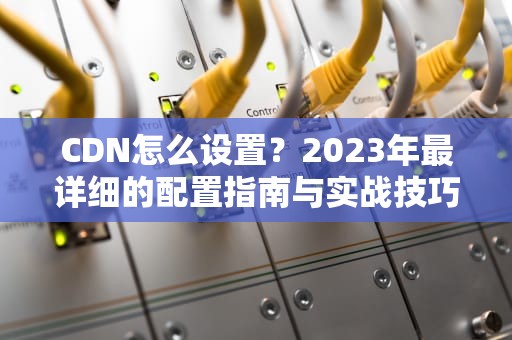 CDN怎么设置？2023年最详细的配置指南与实战技巧