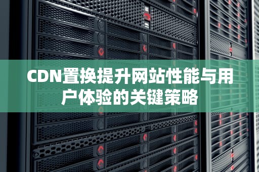 CDN置换提升网站性能与用户体验的关键策略