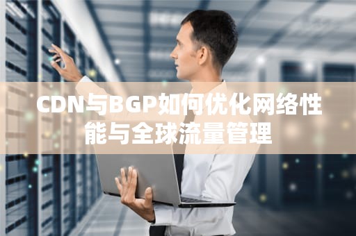 CDN与BGP如何优化网络性能与全球流量管理