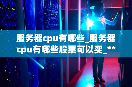服务器cpu有哪些_服务器cpu有哪些股票可以买_**目录：**