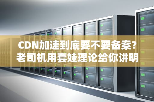 CDN加速到底要不要备案？老司机用套娃理论给你讲明白