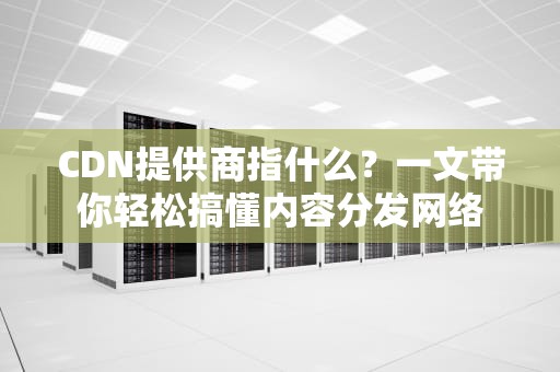 CDN提供商指什么？一文带你轻松搞懂内容分发网络