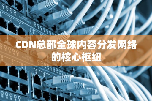 CDN总部全球内容分发网络的核心枢纽