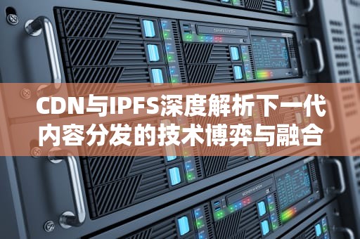 CDN与IPFS深度解析下一代内容分发的技术博弈与融合实践