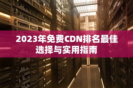 2023年免费CDN排名最佳选择与实用指南