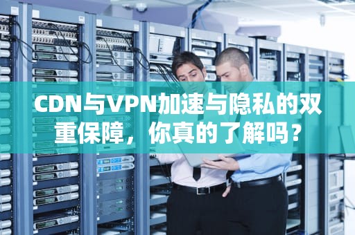 CDN与VPN加速与隐私的双重保障，你真的了解吗？