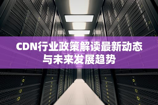 CDN行业政策解读最新动态与未来发展趋势