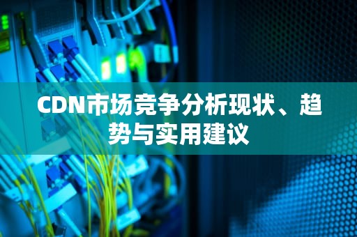 CDN市场竞争分析现状、趋势与实用建议