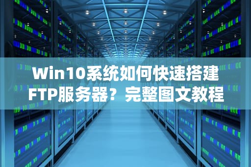 Win10系统如何快速搭建FTP服务器？完整图文教程（附安全配置指南）