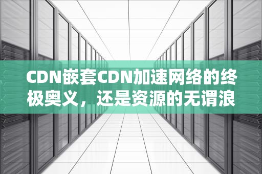 CDN嵌套CDN加速网络的终极奥义，还是资源的无谓浪费？