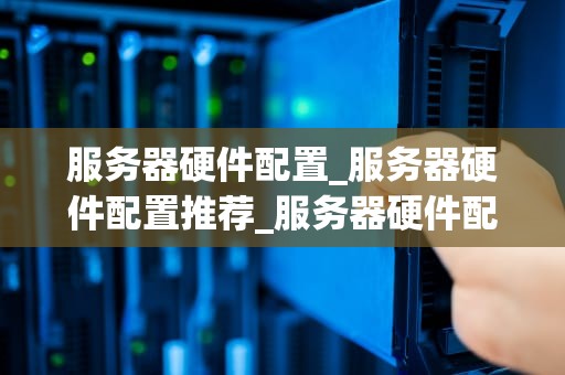 服务器硬件配置_服务器硬件配置推荐_服务器硬件配置的深度解析