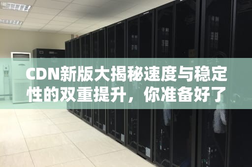 CDN新版大揭秘速度与稳定性的双重提升，你准备好了吗？