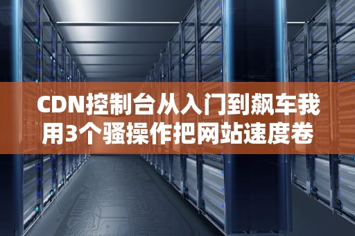 CDN控制台从入门到飙车我用3个骚操作把网站速度卷成秋名山车神