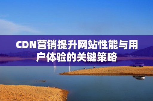 CDN营销提升网站性能与用户体验的关键策略