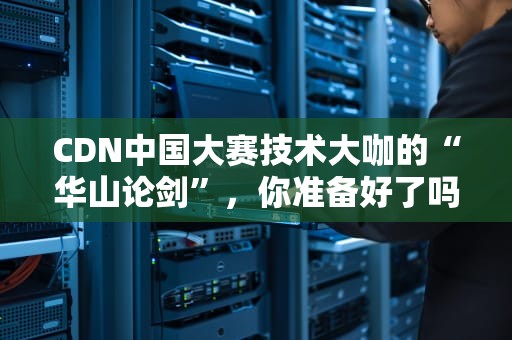 CDN中国大赛技术大咖的“华山论剑”，你准备好了吗？